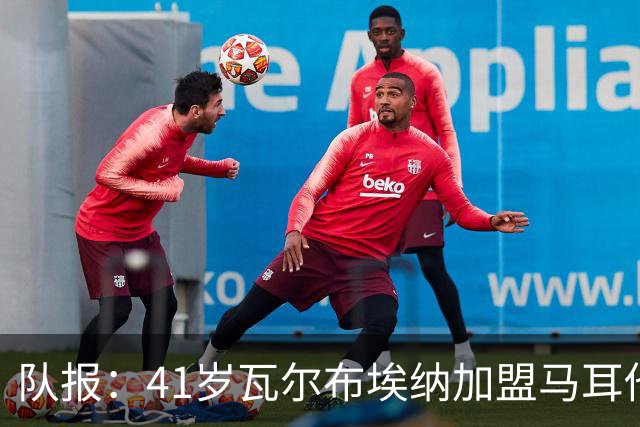 队报：41岁瓦尔布埃纳加盟马耳他乙级球队，签署1+1合同